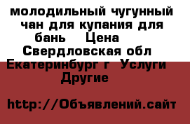 молодильный чугунный чан для купания,для бань  › Цена ­ 1 - Свердловская обл., Екатеринбург г. Услуги » Другие   